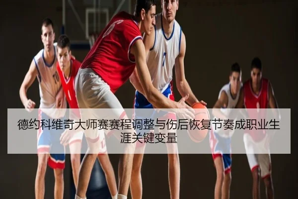 德约科维奇大师赛赛程调整与伤后恢复节奏成职业生涯关键变量