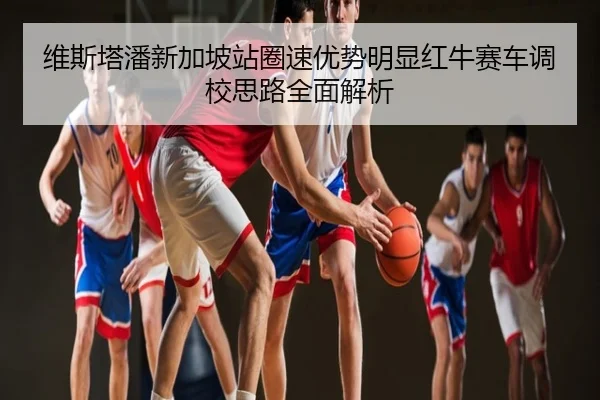维斯塔潘新加坡站圈速优势明显红牛赛车调校思路全面解析