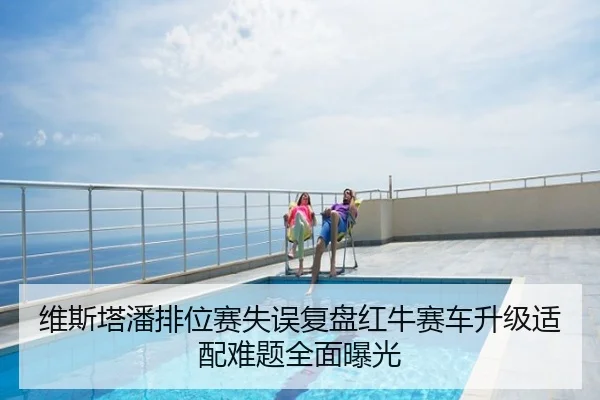 维斯塔潘排位赛失误复盘红牛赛车升级适配难题全面曝光