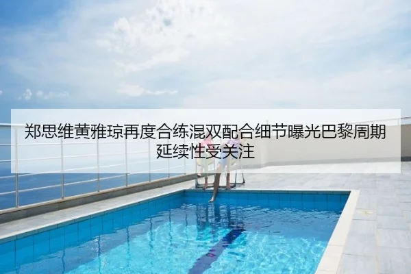 郑思维黄雅琼再度合练混双配合细节曝光巴黎周期延续性受关注